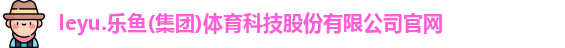 leyu.乐鱼(集团)体育科技股份有限公司官网